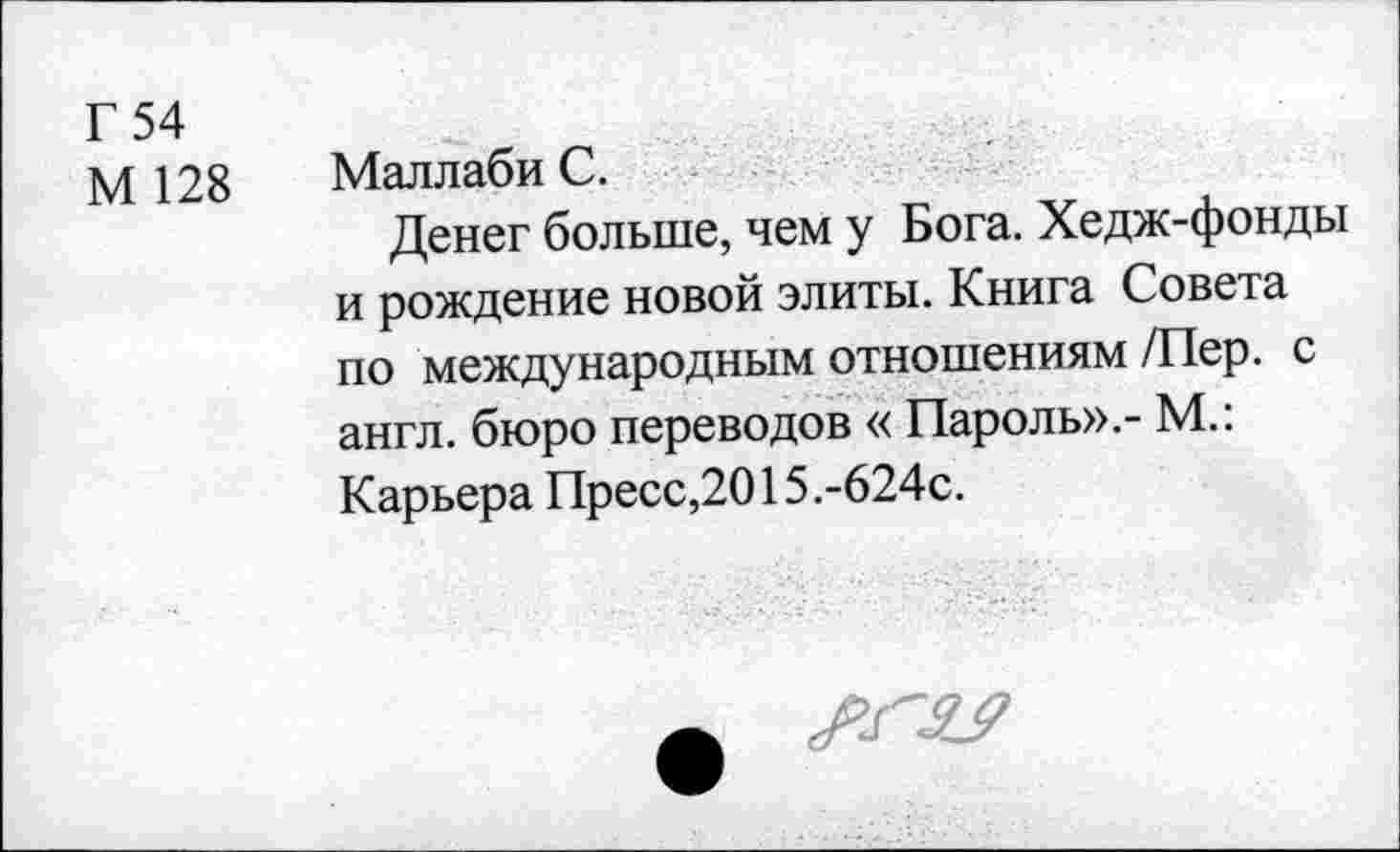 ﻿г 54
М 128 Маллаби С.
Денег больше, чем у Бога. Хедж-фонды и рождение новой элиты. Книга Совета по международным отношениям /Пер. с англ, бюро переводов « Пароль».- М.: Карьера Пресс,2015.-624с.
